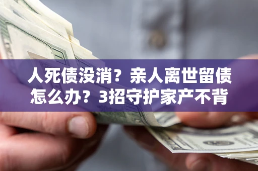 武汉人死债没消？亲人离世留债怎么办？3招守护家产不背锅