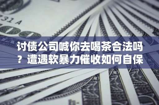 武汉讨债公司喊你去喝茶合法吗？遭遇软暴力催收如何自保？